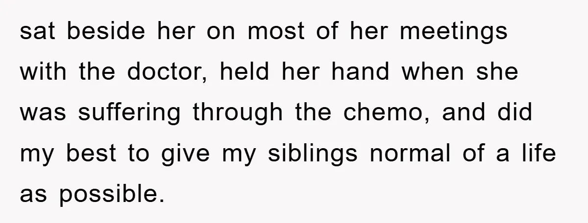 sat beside her on most of her meetings with the doctor, held her hand when she was suffering through the chemo, and did my best to give my siblings normal...