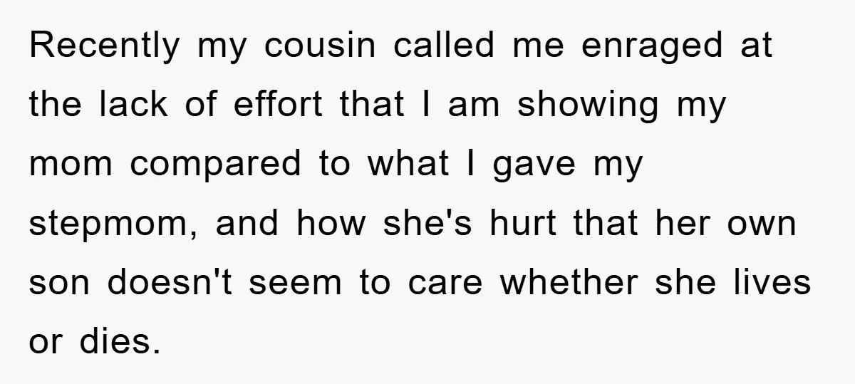 Recently my cousin called me enraged at the lack of effort that I am showing my mom compared to what I gave my stepmom, and how she's hurt that her...