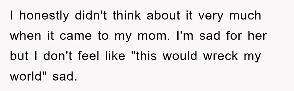 I honestly didn't think about it very much when it came to my mom. I'm sad for her but I don't feel like "this would wreck my world" sad.