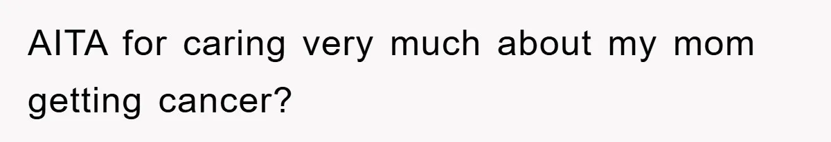AITA for caring very much about my mom getting cancer?