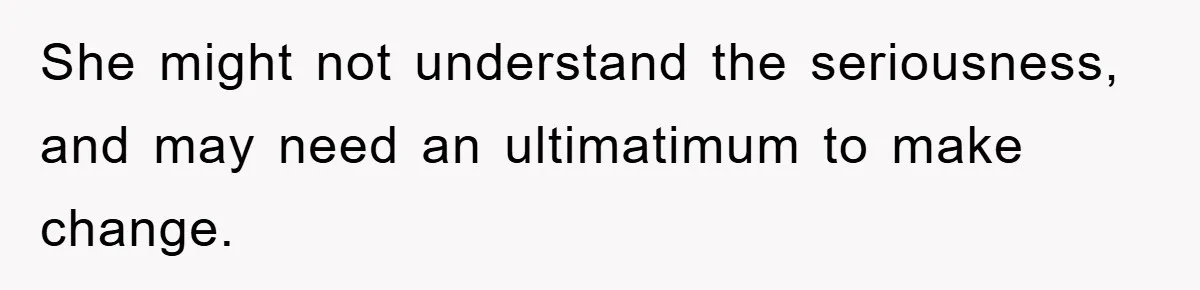 She might not understand the seriousness, and may need an ultimatimum to make change.