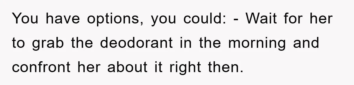 You have options, you could: - Wait for her to grab the deodorant in the morning and confront her about it right then.