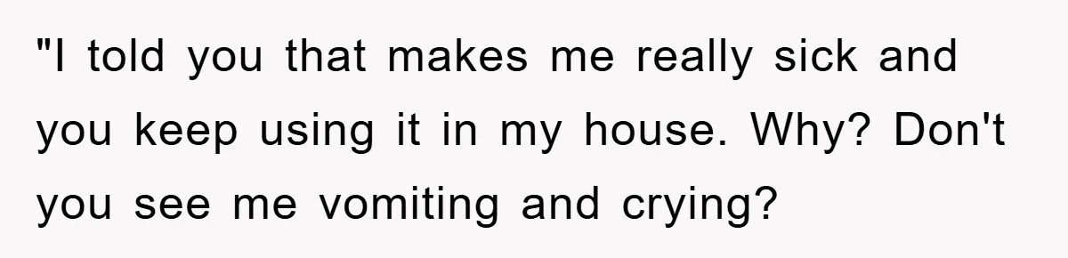 "I told you that makes me really sick and you keep using it in my house. Why? Don't you see me vomiting and crying?