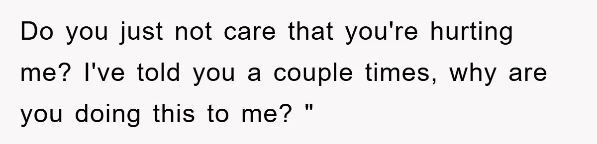 Do you just not care that you're hurting me? I've told you a couple times, why are you doing this to me? "