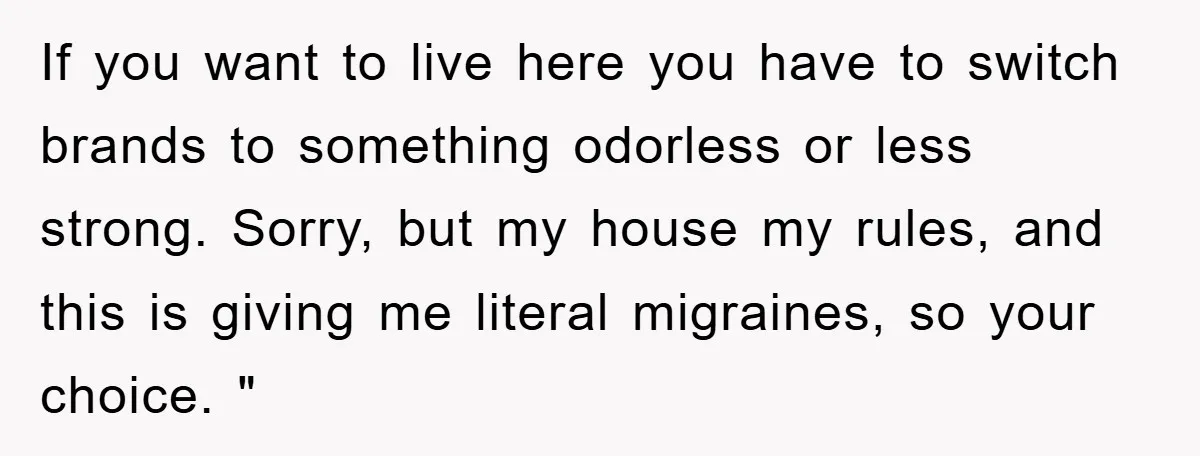 If you want to live here you have to switch brands to something odorless or less strong. Sorry, but my house my rules, and this is giving me literal migraines,...