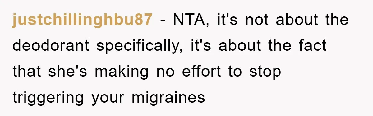 justchillinghbu87 - NTA, it's not about the deodorant specifically, it's about the fact that she's making no effort to stop triggering your migraines