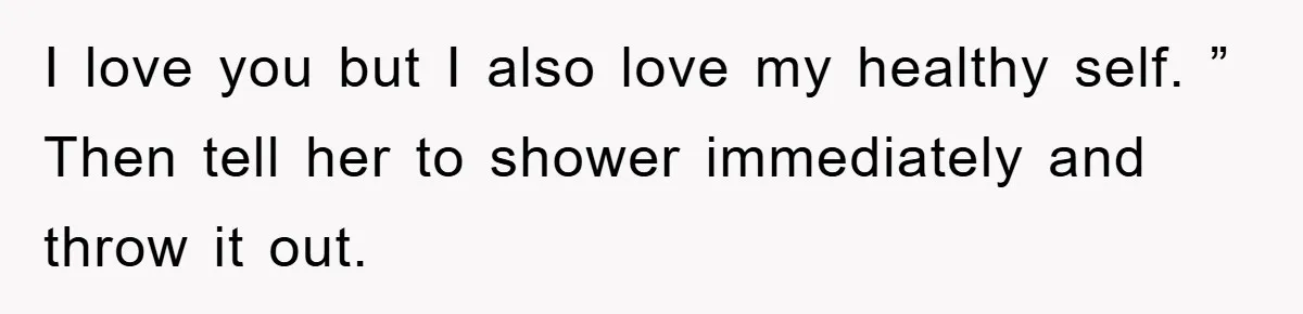I love you but I also love my healthy self. ” Then tell her to shower immediately and throw it out.