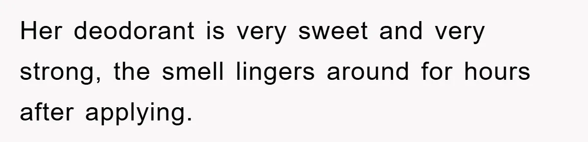 Her deodorant is very sweet and very strong, the smell lingers around for hours after applying.