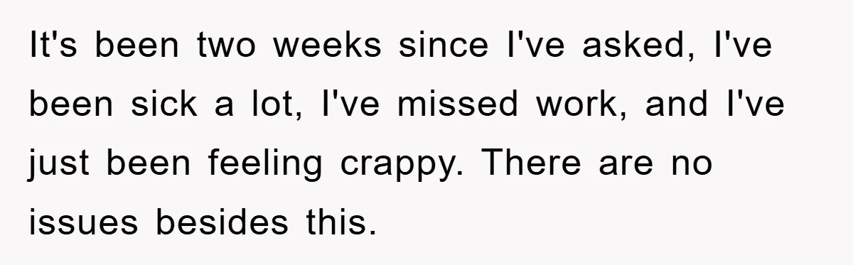 It's been two weeks since I've asked, I've been sick a lot, I've missed work, and I've just been feeling crappy. There are no issues besides this.