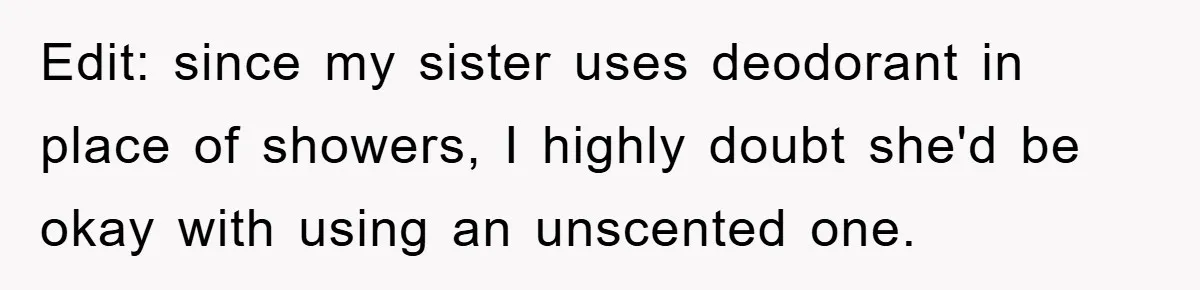 Edit: since my sister uses deodorant in place of showers, I highly doubt she'd be okay with using an unscented one.