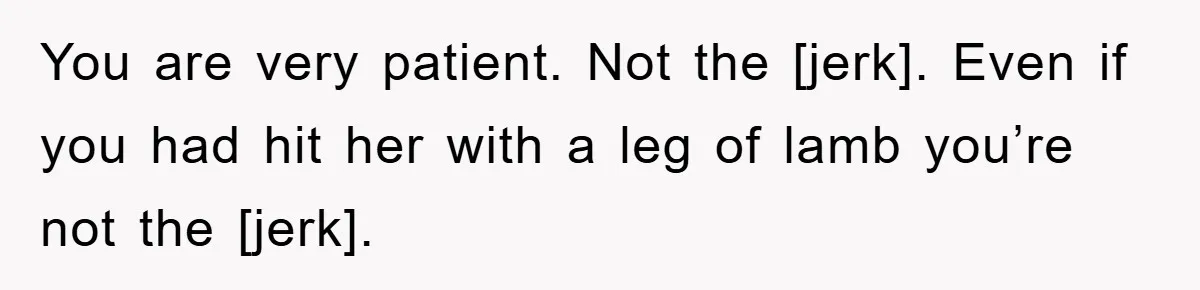 You are very patient. Not the [jerk]. Even if you had hit her with a leg of lamb you’re not the [jerk].