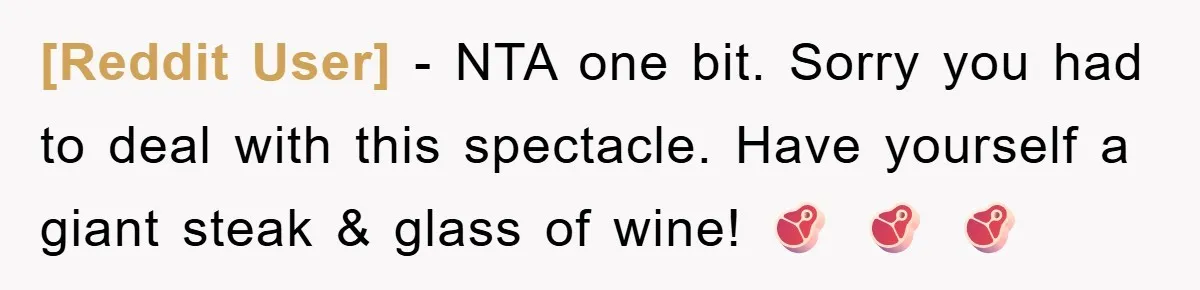 [Reddit User] - NTA one bit. Sorry you had to deal with this spectacle. Have yourself a giant steak & glass of wine! 🥩 🥩 🥩