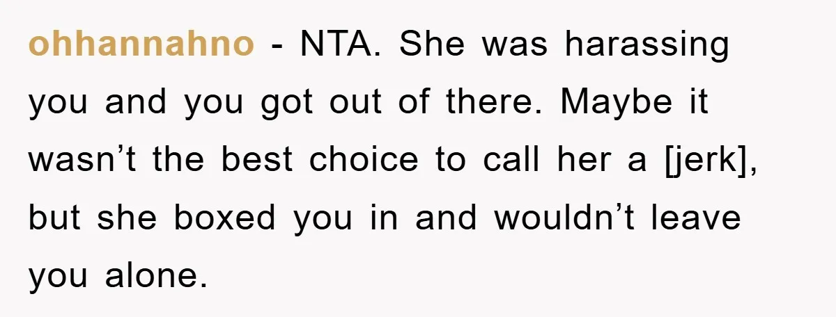 ohhannahno - NTA. She was harassing you and you got out of there. Maybe it wasn’t the best choice to call her a [jerk], but she boxed you in and...