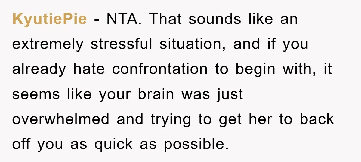 KyutiePie - NTA. That sounds like an extremely stressful situation, and if you already hate confrontation to begin with, it seems like your brain was just overwhelmed and trying to...