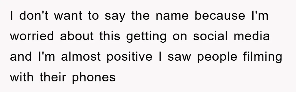 I don't want to say the name because I'm worried about this getting on social media and I'm almost positive I saw people filming with their phones