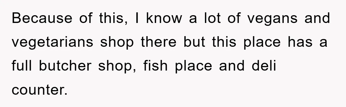 Because of this, I know a lot of vegans and vegetarians shop there but this place has a full butcher shop, fish place and deli counter.