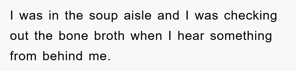 I was in the soup aisle and I was checking out the bone broth when I hear something from behind me.