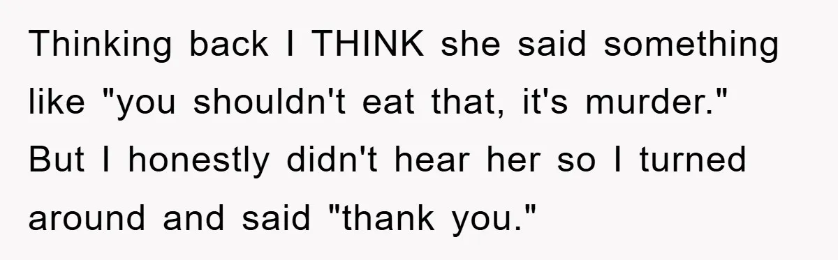 Thinking back I THINK she said something like "you shouldn't eat that, it's murder." But I honestly didn't hear her so I turned around and said "thank you."