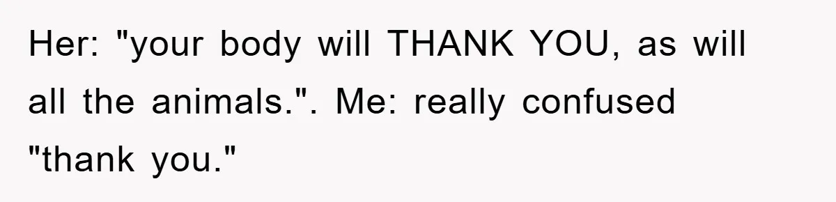 Her: "your body will THANK YOU, as will all the animals.". Me: really confused "thank you."