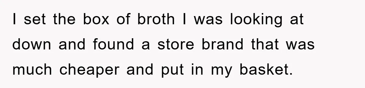 I set the box of broth I was looking at down and found a store brand that was much cheaper and put in my basket.