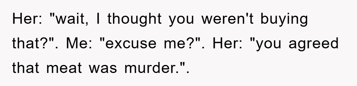 Her: "wait, I thought you weren't buying that?". Me: "excuse me?". Her: "you agreed that meat was murder.".