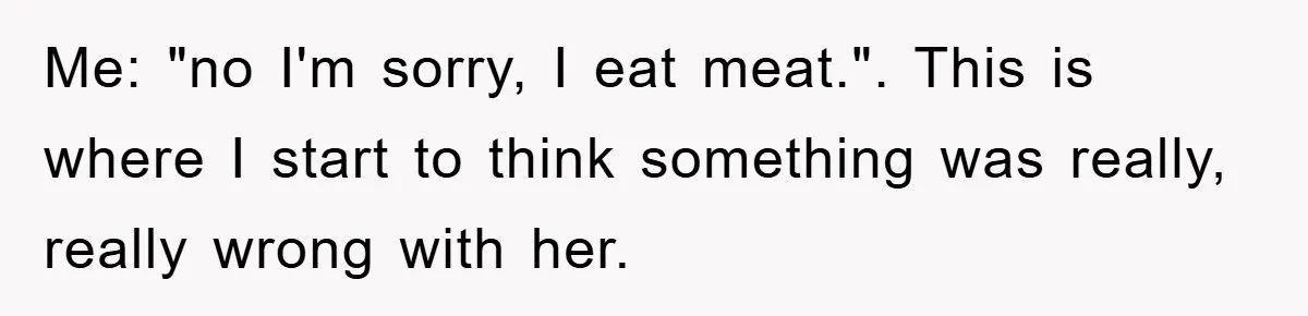 Me: "no I'm sorry, I eat meat.". This is where I start to think something was really, really wrong with her.
