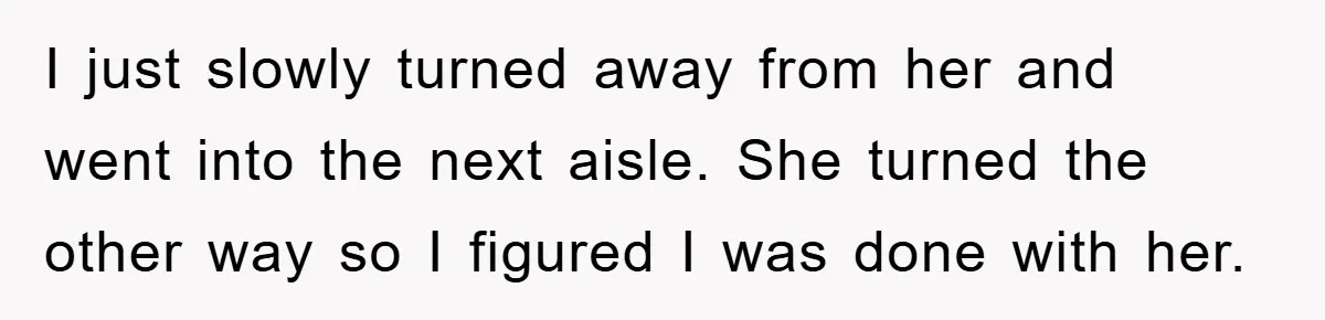 I just slowly turned away from her and went into the next aisle. She turned the other way so I figured I was done with her.
