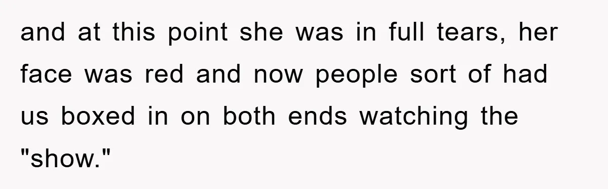 and at this point she was in full tears, her face was red and now people sort of had us boxed in on both ends watching the "show."