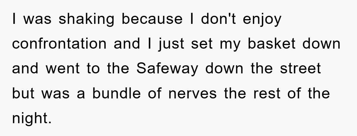 I was shaking because I don't enjoy confrontation and I just set my basket down and went to the Safeway down the street but was a bundle of nerves the...