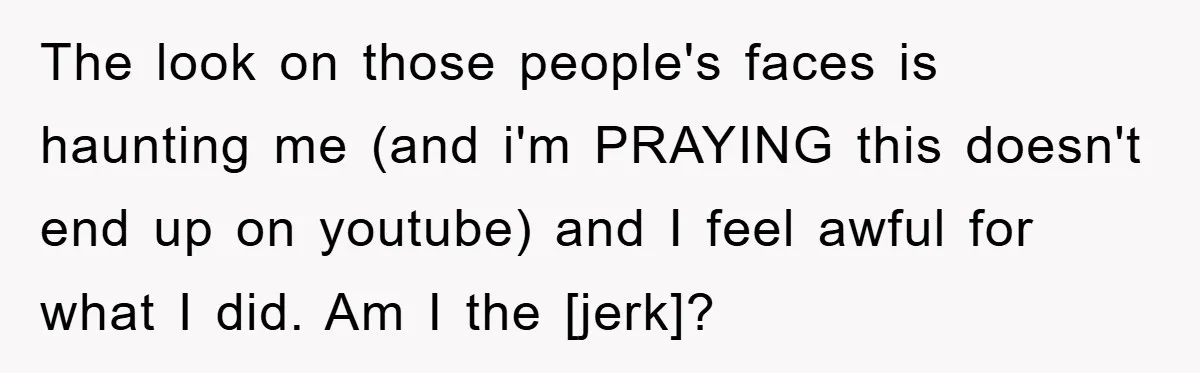 The look on those people's faces is haunting me (and i'm PRAYING this doesn't end up on youtube) and I feel awful for what I did. Am I the [jerk]?