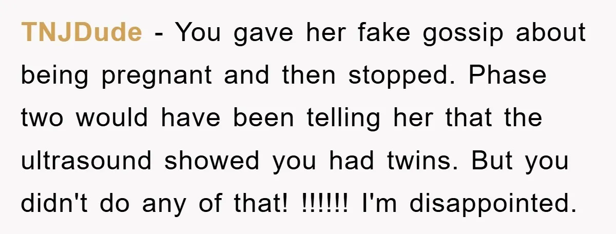 TNJDude - You gave her fake gossip about being pregnant and then stopped. Phase two would have been telling her that the ultrasound showed you had twins. But you didn't...