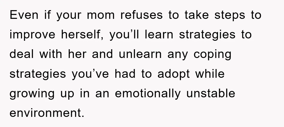 Even if your mom refuses to take steps to improve herself, you’ll learn strategies to deal with her and unlearn any coping strategies you’ve had to adopt while growing up...