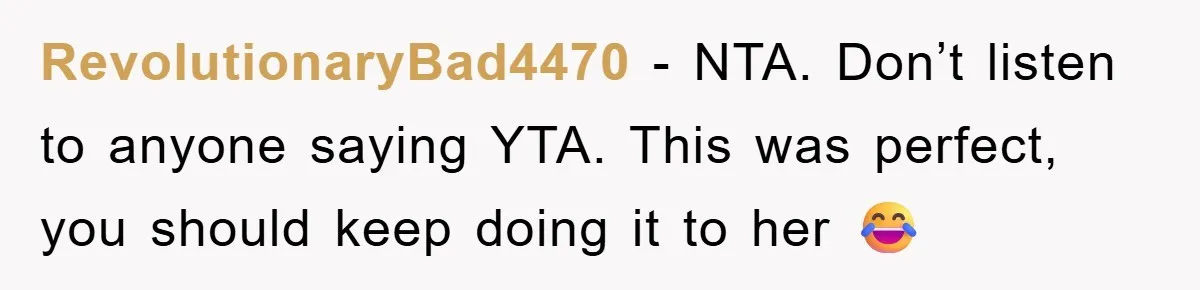 RevolutionaryBad4470 - NTA. Don’t listen to anyone saying YTA. This was perfect, you should keep doing it to her 😂