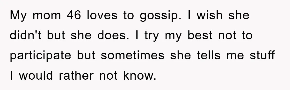 My mom 46 loves to gossip. I wish she didn't but she does. I try my best not to participate but sometimes she tells me stuff I would rather not...