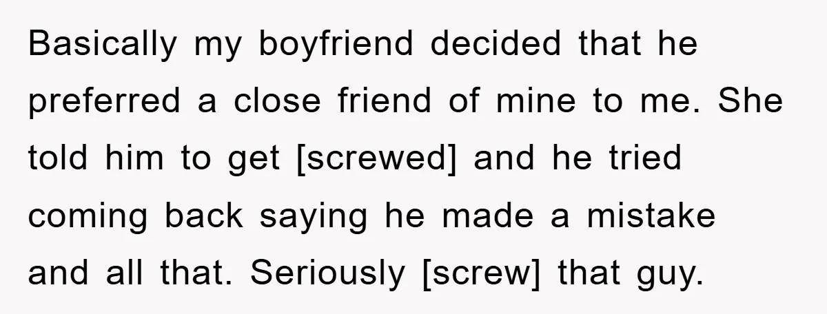 Basically my boyfriend decided that he preferred a close friend of mine to me. She told him to get [screwed] and he tried coming back saying he made a mistake...
