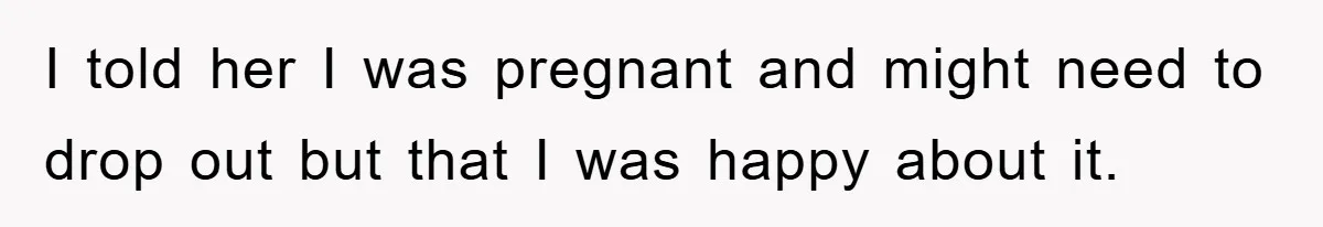 I told her I was pregnant and might need to drop out but that I was happy about it.