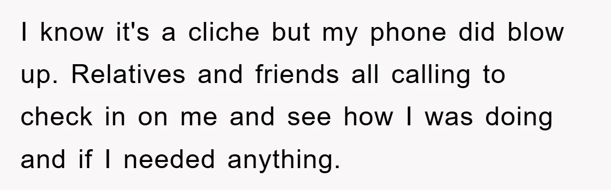 I know it's a cliche but my phone did blow up. Relatives and friends all calling to check in on me and see how I was doing and if I...