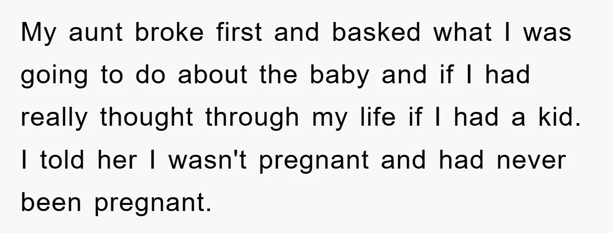 My aunt broke first and basked what I was going to do about the baby and if I had really thought through my life if I had a kid. I...