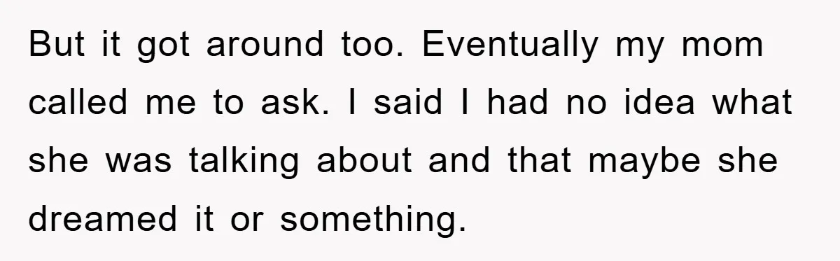 But it got around too. Eventually my mom called me to ask. I said I had no idea what she was talking about and that maybe she dreamed it or...
