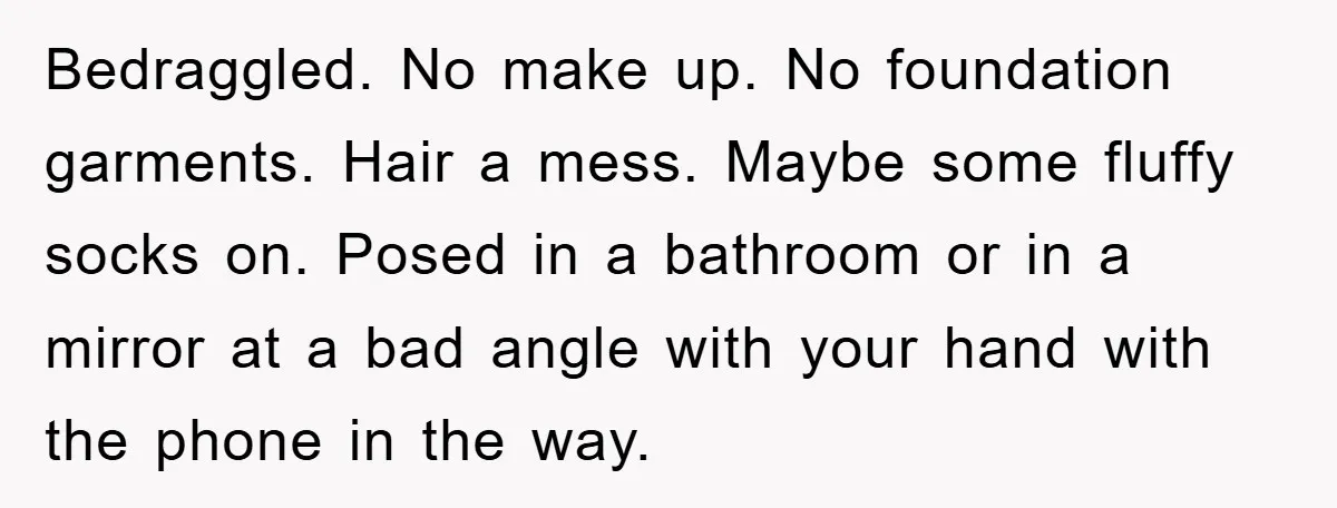 Bedraggled. No make up. No foundation garments. Hair a mess. Maybe some fluffy socks on. Posed in a bathroom or in a mirror at a bad angle with your hand...