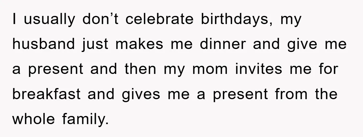 I usually don’t celebrate birthdays, my husband just makes me dinner and give me a present and then my mom invites me for breakfast and gives me a present from...