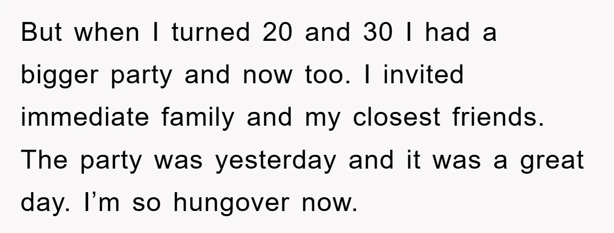 But when I turned 20 and 30 I had a bigger party and now too. I invited immediate family and my closest friends. The party was yesterday and it was...