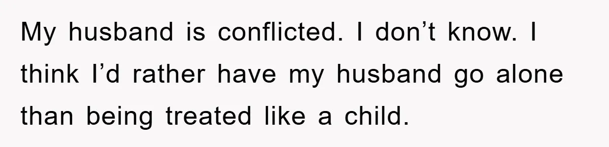 My husband is conflicted. I don’t know. I think I’d rather have my husband go alone than being treated like a child.