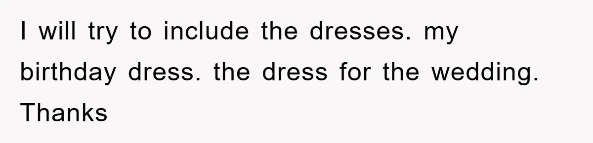 I will try to include the dresses. my birthday dress. the dress for the wedding. Thanks