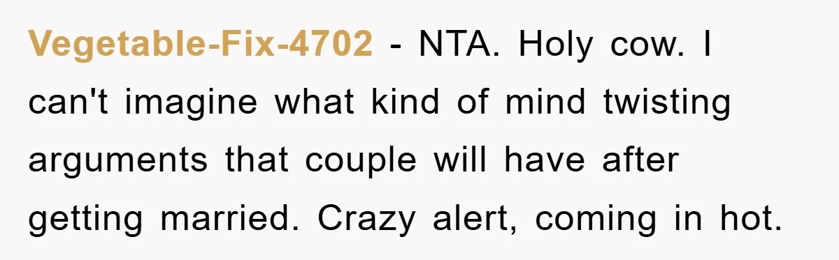 Vegetable-Fix-4702 - NTA. Holy cow. I can't imagine what kind of mind twisting arguments that couple will have after getting married. Crazy alert, coming in hot.