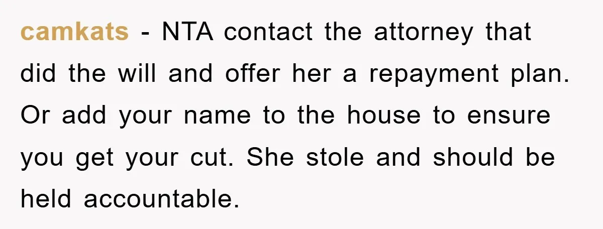 camkats - NTA contact the attorney that did the will and offer her a repayment plan. Or add your name to the house to ensure you get your cut. She...