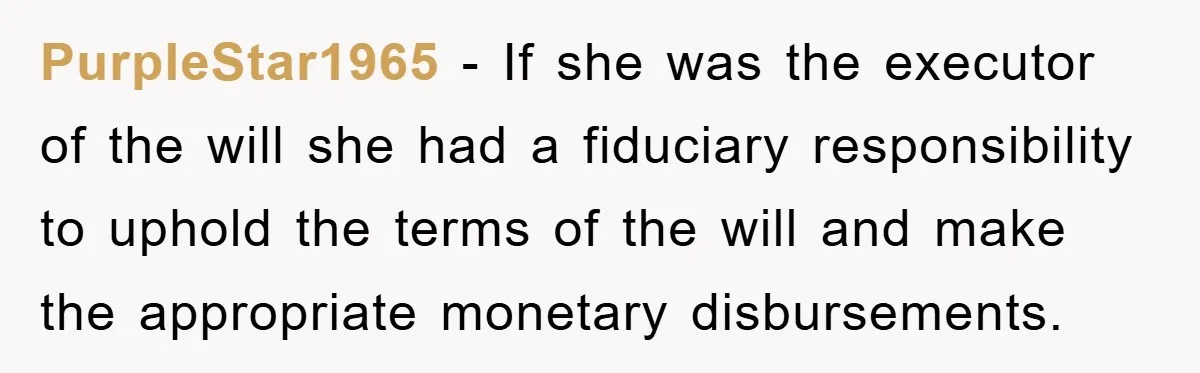 PurpleStar1965 - If she was the executor of the will she had a fiduciary responsibility to uphold the terms of the will and make the appropriate monetary disbursements.