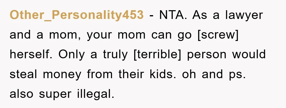 Other_Personality453 - NTA. As a lawyer and a mom, your mom can go [screw] herself. Only a truly [terrible] person would steal money from their kids. oh and ps. also...