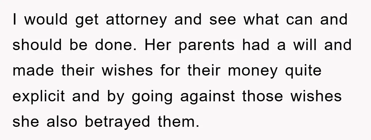 I would get attorney and see what can and should be done. Her parents had a will and made their wishes for their money quite explicit and by going against...