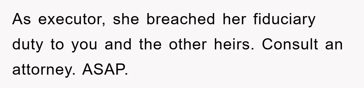 As executor, she breached her fiduciary duty to you and the other heirs. Consult an attorney. ASAP.
